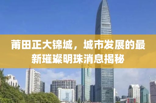 莆田正大錦城，城市發(fā)展的最新璀璨明珠消息揭秘