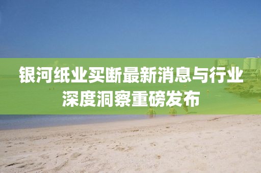 銀河紙業(yè)買(mǎi)斷最新消息與行業(yè)深度洞察重磅發(fā)布