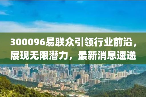 300096易聯(lián)眾引領(lǐng)行業(yè)前沿，展現無(wú)限潛力，最新消息速遞