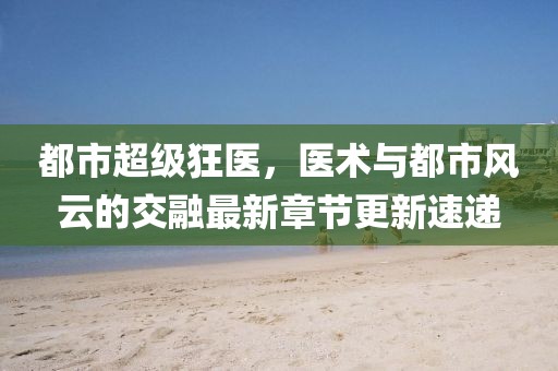 都市超級狂醫，醫術(shù)與都市風(fēng)云的交融最新章節更新速遞