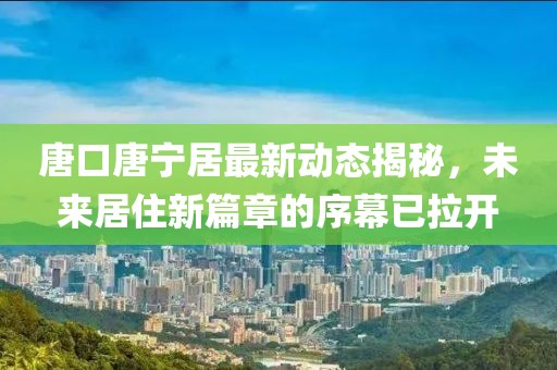 唐口唐寧居最新動(dòng)態(tài)揭秘，未來(lái)居住新篇章的序幕已拉開(kāi)