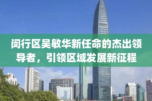 閔行區吳敏華新任命的杰出領(lǐng)導者，引領(lǐng)區域發(fā)展新征程