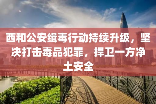 西和公安緝毒行動(dòng)持續升級，堅決打擊毒品犯罪，捍衛一方凈土安全