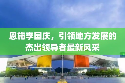 恩施李國慶，引領(lǐng)地方發(fā)展的杰出領(lǐng)導者最新風(fēng)采