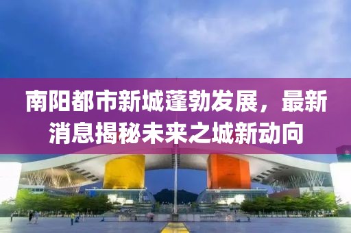 南陽(yáng)都市新城蓬勃發(fā)展，最新消息揭秘未來(lái)之城新動(dòng)向