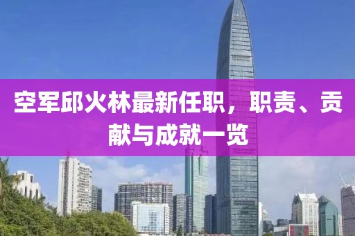 空軍邱火林最新任職，職責、貢獻與成就一覽