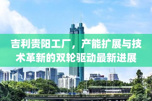 吉利貴陽(yáng)工廠(chǎng)，產(chǎn)能擴展與技術(shù)革新的雙輪驅動(dòng)最新進(jìn)展