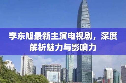 李東旭最新主演電視劇，深度解析魅力與影響力
