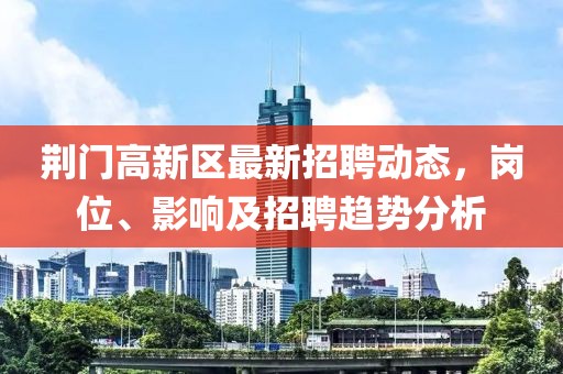 荊門(mén)高新區最新招聘動(dòng)態(tài)，崗位、影響及招聘趨勢分析