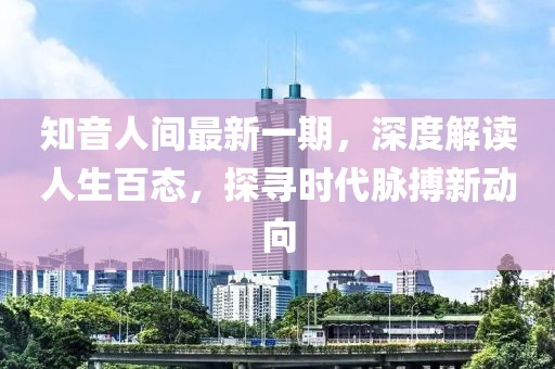 知音人間最新一期，深度解讀人生百態(tài)，探尋時(shí)代脈搏新動(dòng)向