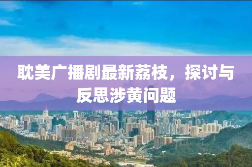 耽美廣播劇最新荔枝，探討與反思涉黃問(wèn)題