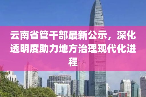 云南省管干部最新公示，深化透明度助力地方治理現代化進(jìn)程