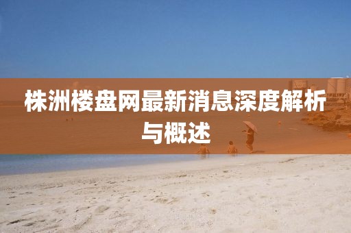 株洲樓盤(pán)網(wǎng)最新消息深度解析與概述