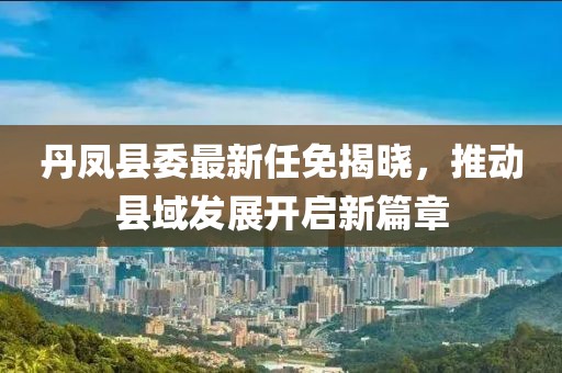 丹鳳縣委最新任免揭曉，推動(dòng)縣域發(fā)展開(kāi)啟新篇章