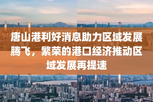 唐山港利好消息助力區域發(fā)展騰飛，繁榮的港口經(jīng)濟推動(dòng)區域發(fā)展再提速