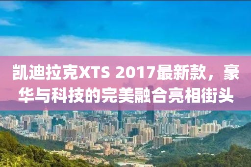 凱迪拉克XTS 2017最新款，豪華與科技的完美融合亮相街頭