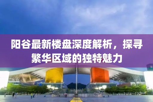 陽(yáng)谷最新樓盤(pán)深度解析，探尋繁華區域的獨特魅力