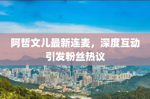 阿哲文兒最新連麥，深度互動(dòng)引發(fā)粉絲熱議