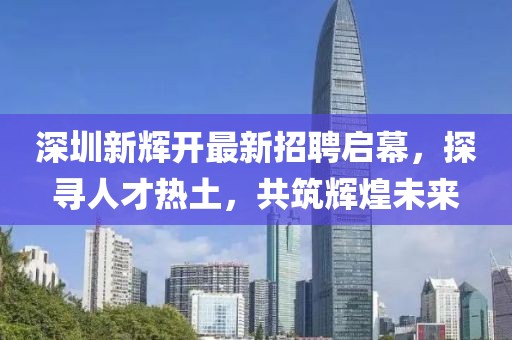 深圳新輝開(kāi)最新招聘啟幕，探尋人才熱土，共筑輝煌未來(lái)