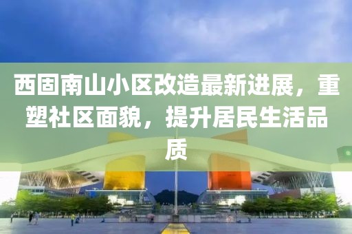 西固南山小區改造最新進(jìn)展，重塑社區面貌，提升居民生活品質(zhì)