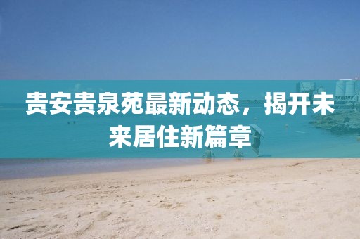 貴安貴泉苑最新動(dòng)態(tài)，揭開(kāi)未來(lái)居住新篇章