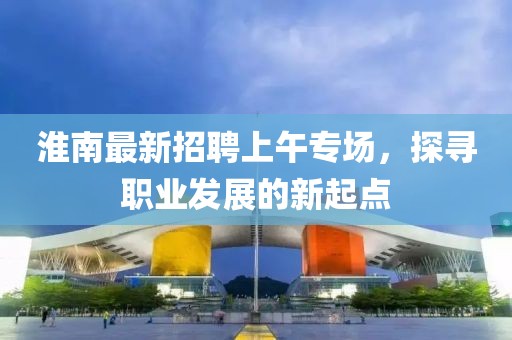 淮南最新招聘上午專(zhuān)場(chǎng)，探尋職業(yè)發(fā)展的新起點(diǎn)