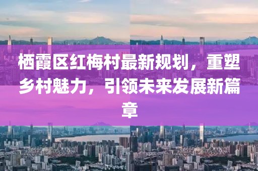 棲霞區紅梅村最新規劃，重塑鄉村魅力，引領(lǐng)未來(lái)發(fā)展新篇章