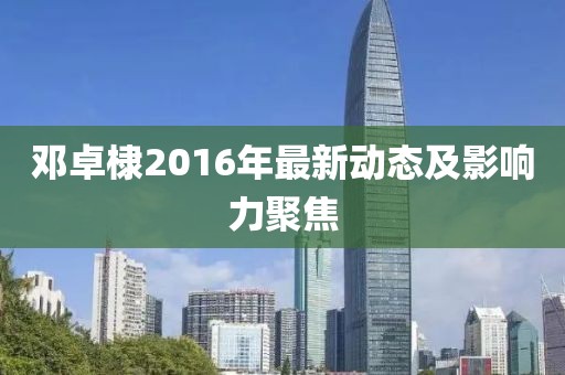 鄧卓棣2016年最新動(dòng)態(tài)及影響力聚焦