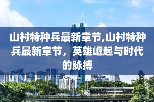 山村特種兵最新章節,山村特種兵最新章節，英雄崛起與時(shí)代的脈搏