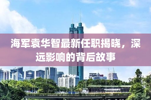 海軍袁華智最新任職揭曉，深遠影響的背后故事