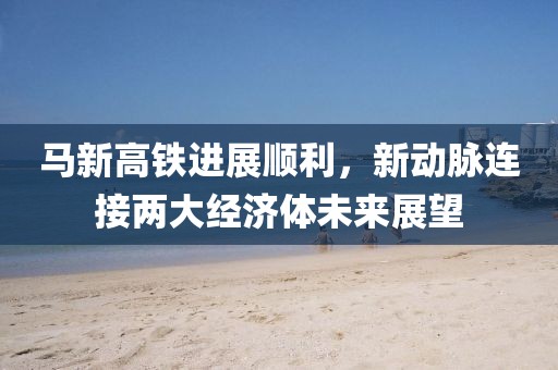 馬新高鐵進(jìn)展順利，新動(dòng)脈連接兩大經(jīng)濟體未來(lái)展望