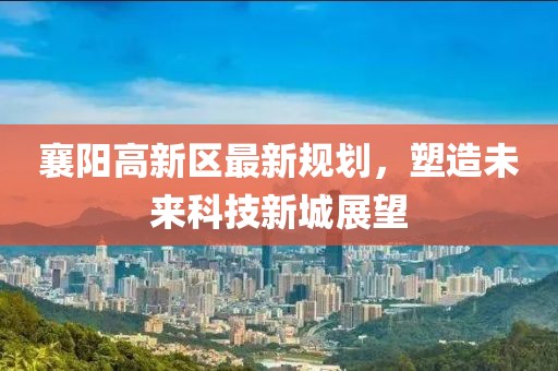 襄陽(yáng)高新區最新規劃，塑造未來(lái)科技新城展望