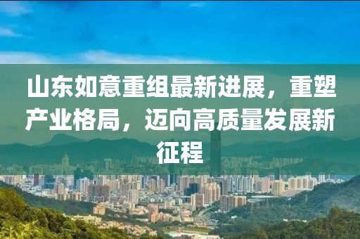 山東如意重組最新進(jìn)展，重塑產(chǎn)業(yè)格局，邁向高質(zhì)量發(fā)展新征程