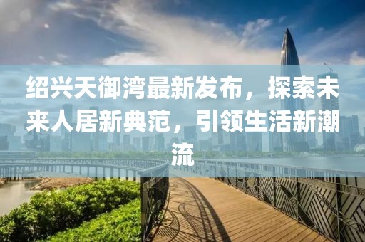紹興天御灣最新發(fā)布，探索未來(lái)人居新典范，引領(lǐng)生活新潮流