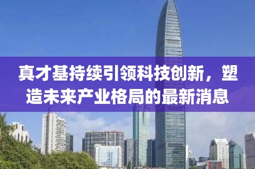 真才基持續引領(lǐng)科技創(chuàng  )新，塑造未來(lái)產(chǎn)業(yè)格局的最新消息