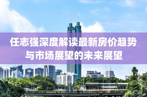 任志強深度解讀最新房?jì)r(jià)趨勢與市場(chǎng)展望的未來(lái)展望