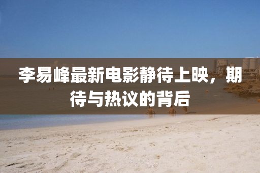 李易峰最新電影靜待上映，期待與熱議的背后