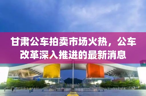 甘肅公車(chē)拍賣(mài)市場(chǎng)火熱，公車(chē)改革深入推進(jìn)的最新消息