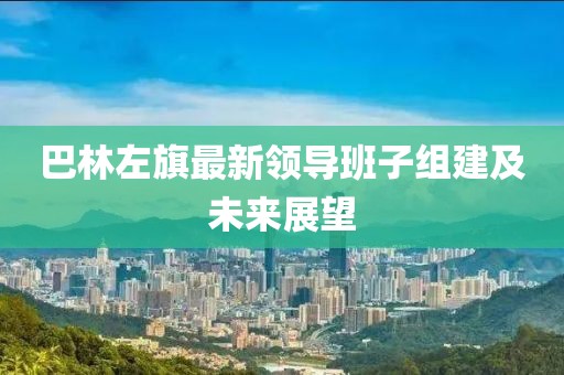 巴林左旗最新領(lǐng)導班子組建及未來(lái)展望