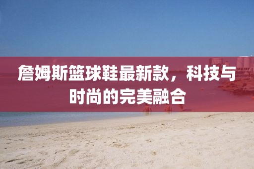 詹姆斯籃球鞋最新款，科技與時(shí)尚的完美融合