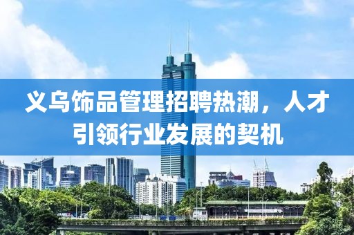 義烏飾品管理招聘熱潮，人才引領(lǐng)行業(yè)發(fā)展的契機