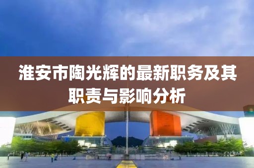 淮安市陶光輝的最新職務(wù)及其職責與影響分析