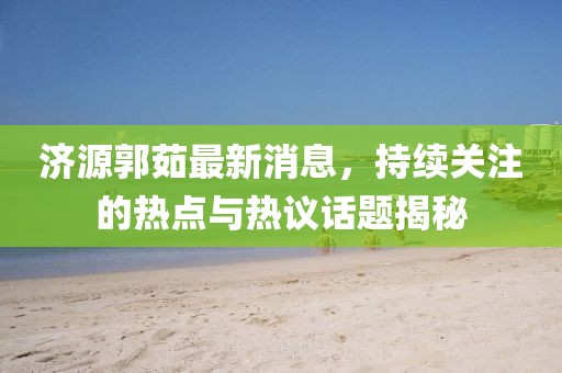 濟源郭茹最新消息，持續關(guān)注的熱點(diǎn)與熱議話(huà)題揭秘
