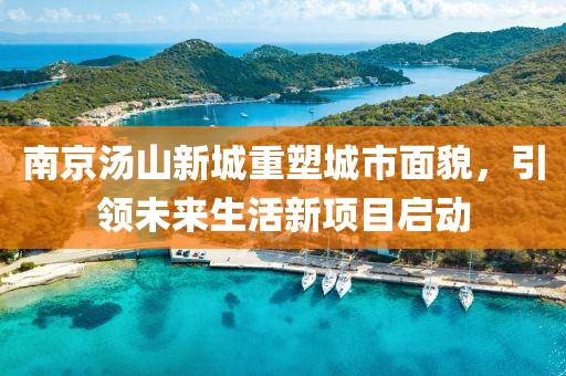 南京湯山新城重塑城市面貌，引領(lǐng)未來(lái)生活新項目啟動(dòng)