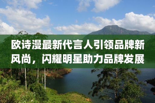 歐詩(shī)漫最新代言人引領(lǐng)品牌新風(fēng)尚，閃耀明星助力品牌發(fā)展