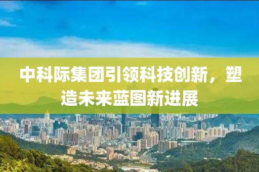 中科際集團引領(lǐng)科技創(chuàng  )新，塑造未來(lái)藍圖新進(jìn)展