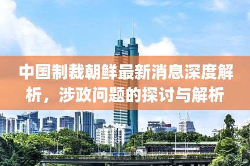 中國制裁朝鮮最新消息深度解析，涉政問(wèn)題的探討與解析