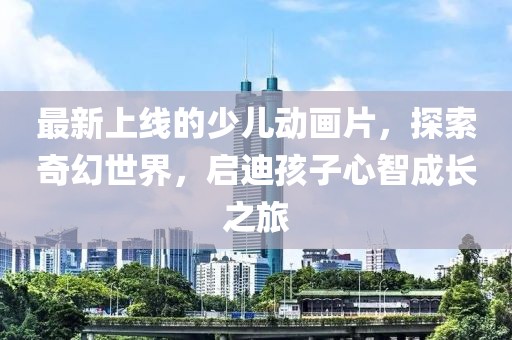 最新上線(xiàn)的少兒動(dòng)畫(huà)片，探索奇幻世界，啟迪孩子心智成長(cháng)之旅