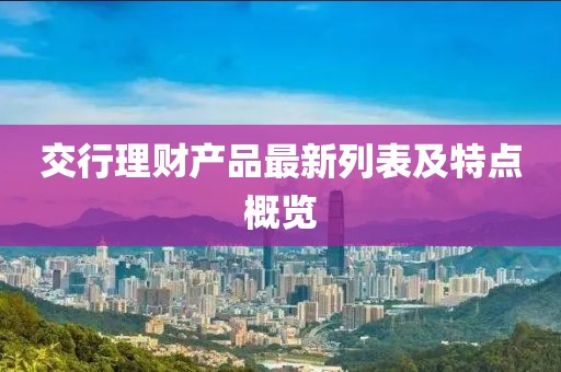 交行理財產(chǎn)品最新列表及特點(diǎn)概覽