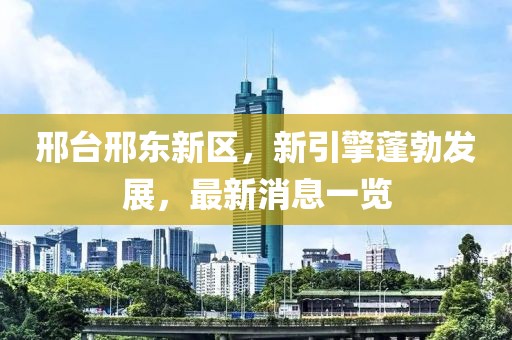 邢臺邢東新區，新引擎蓬勃發(fā)展，最新消息一覽